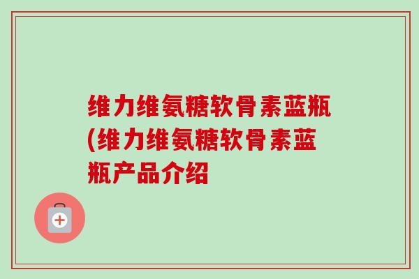 维力维氨糖软骨素蓝瓶(维力维氨糖软骨素蓝瓶产品介绍 维力维氨糖软骨素蓝瓶(维力维氨糖软骨素蓝瓶产品介绍