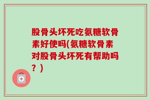 股骨头坏死吃氨糖软骨素好使吗(氨糖软骨素对股骨头坏死有帮助吗？)