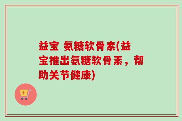 益宝 氨糖软骨素(益宝推出氨糖软骨素，帮助关节健康)