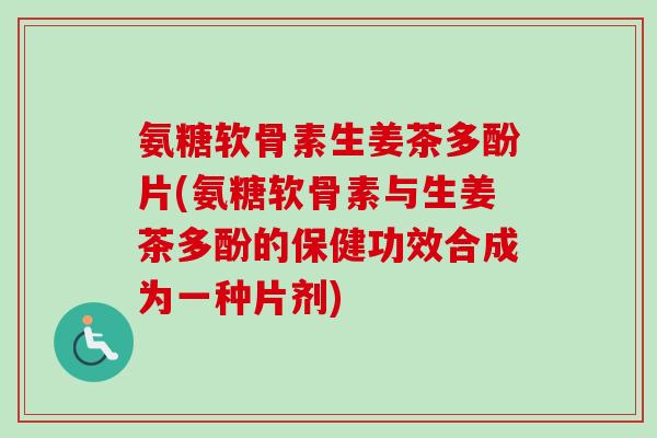 氨糖软骨素生姜茶多酚片(氨糖软骨素与生姜茶多酚的保健功效合成为一种片剂)