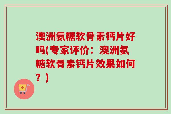 澳洲氨糖软骨素钙片好吗(专家评价：澳洲氨糖软骨素钙片效果如何？)