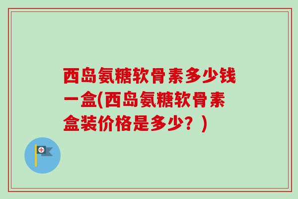 西岛氨糖软骨素多少钱一盒(西岛氨糖软骨素盒装价格是多少？)