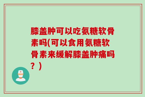膝盖肿可以吃氨糖软骨素吗(可以食用氨糖软骨素来缓解膝盖肿痛吗？)