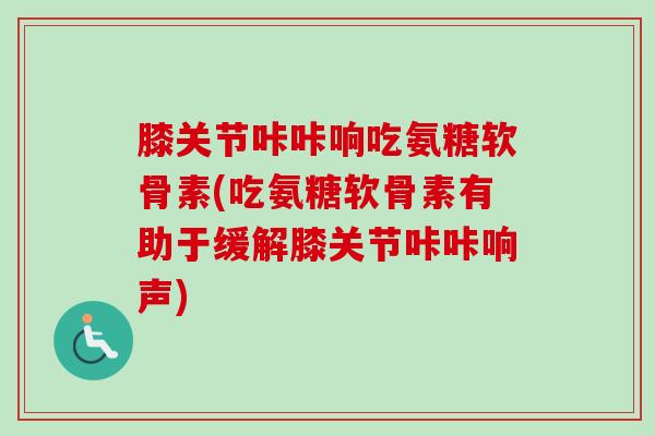 膝关节咔咔响吃氨糖软骨素(吃氨糖软骨素有助于缓解膝关节咔咔响声)