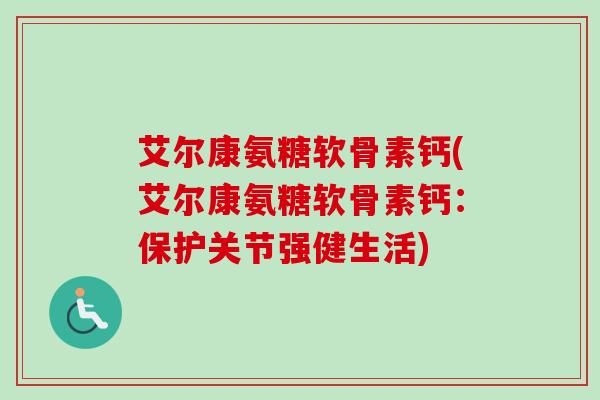 艾尔康氨糖软骨素钙(艾尔康氨糖软骨素钙:保护关节强健生活) 艾尔康氨糖软骨素钙(艾尔康氨糖软骨素钙:保护关节强健生活)