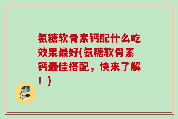 氨糖软骨素钙配什么吃效果最好(氨糖软骨素钙最佳搭配，快来了解！)