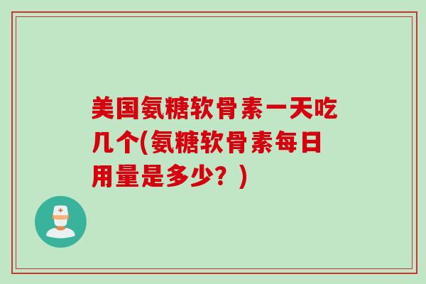 美国氨糖软骨素一天吃几个(氨糖软骨素每日用量是多少？)