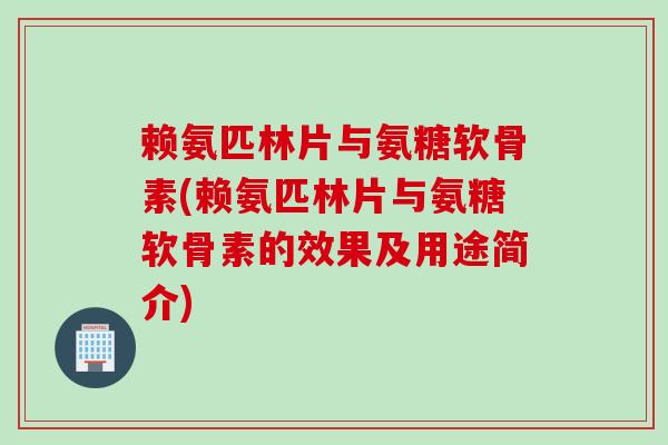 赖氨匹林片与氨糖软骨素(赖氨匹林片与氨糖软骨素的效果及用途简介)