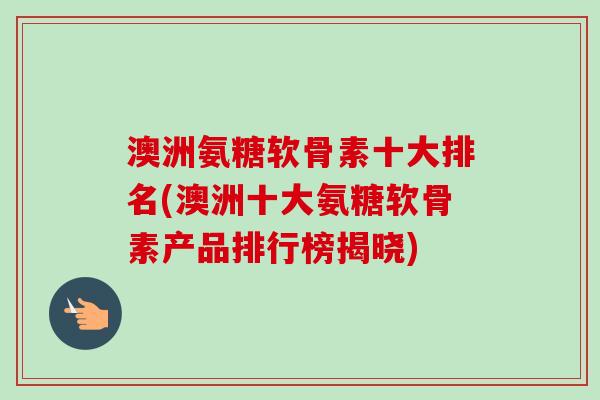 澳洲氨糖软骨素十大排名(澳洲十大氨糖软骨素产品排行榜揭晓)