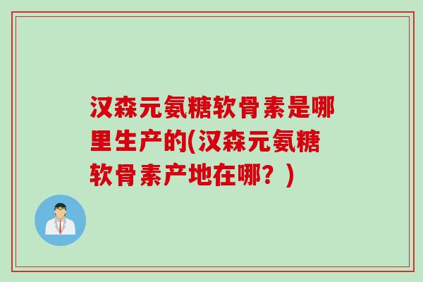 汉森元氨糖软骨素是哪里生产的(汉森元氨糖软骨素产地在哪？)