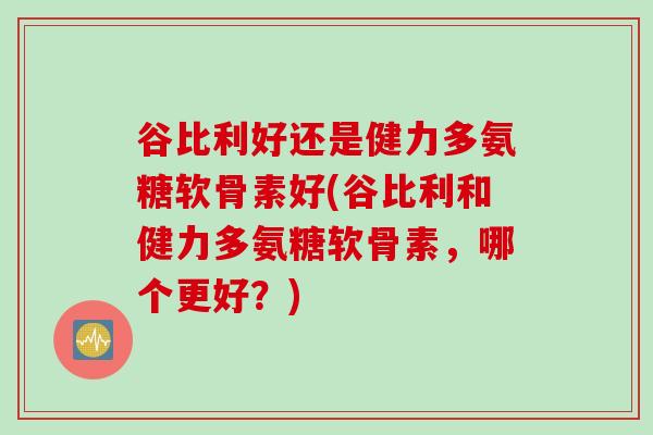 谷比利好还是健力多氨糖软骨素好(谷比利和健力多氨糖软骨素，哪个更好？)