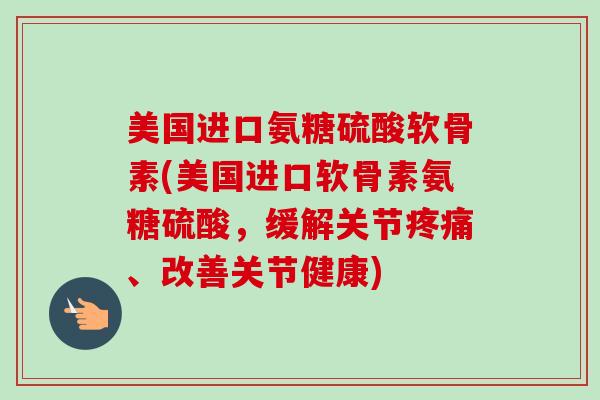 美国进口氨糖硫酸软骨素(美国进口软骨素氨糖硫酸，缓解关节疼痛、改善关节健康)