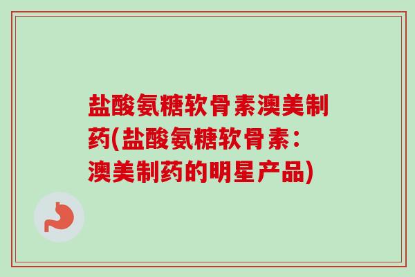 盐酸氨糖软骨素澳美制药(盐酸氨糖软骨素：澳美制药的明星产品)