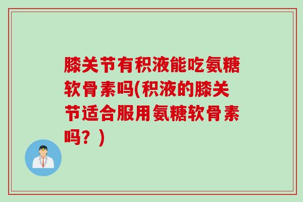 膝关节有积液能吃氨糖软骨素吗(积液的膝关节适合服用氨糖软骨素吗？)
