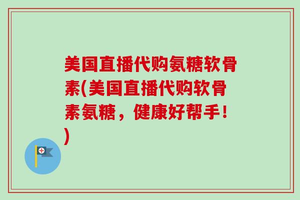 美国直播代购氨糖软骨素(美国直播代购软骨素氨糖，健康好帮手！)