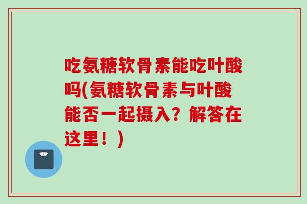 吃氨糖软骨素能吃叶酸吗(氨糖软骨素与叶酸能否一起摄入？解答在这里！)