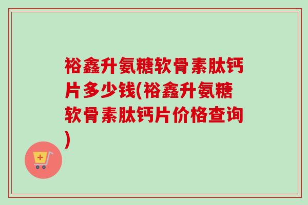 裕鑫升氨糖软骨素肽钙片多少钱(裕鑫升氨糖软骨素肽钙片价格查询)