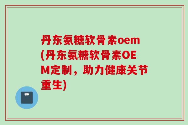 丹东氨糖软骨素oem(丹东氨糖软骨素OEM定制，助力健康关节重生)
