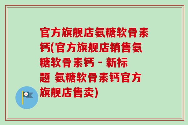 官方旗舰店氨糖软骨素钙(官方旗舰店销售氨糖软骨素钙 - 新标题 氨糖软骨素钙官方旗舰店售卖)