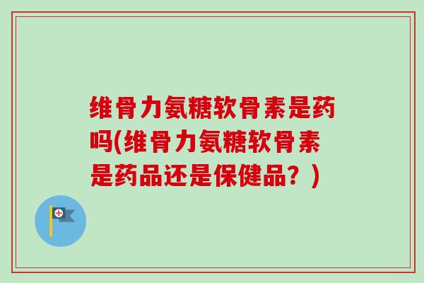维骨力氨糖软骨素是药吗(维骨力氨糖软骨素是药品还是保健品？)