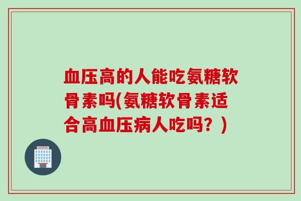 血压高的人能吃氨糖软骨素吗(氨糖软骨素适合高血压病人吃吗？)