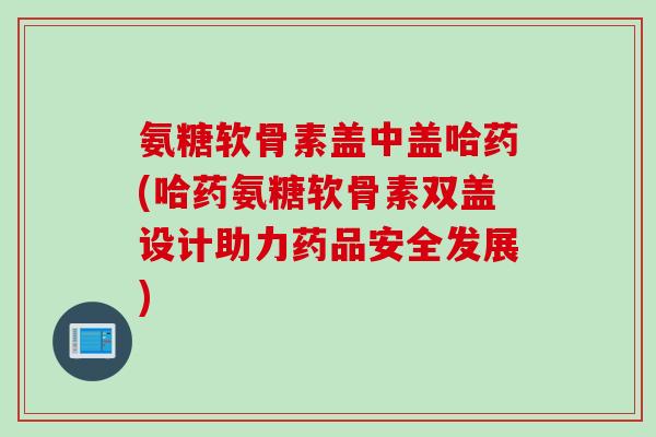 氨糖软骨素盖中盖哈药(哈药氨糖软骨素双盖设计助力药品安全发展)