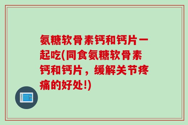 氨糖软骨素钙和钙片一起吃(同食氨糖软骨素钙和钙片，缓解关节疼痛的好处!)