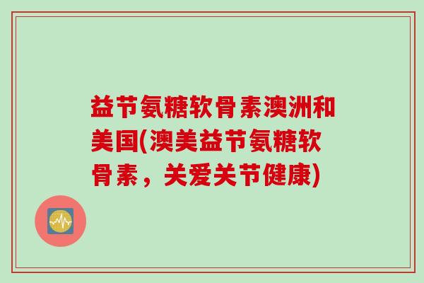益节氨糖软骨素澳洲和美国(澳美益节氨糖软骨素，关爱关节健康)