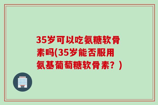 35岁可以吃氨糖软骨素吗(35岁能否服用氨基葡萄糖软骨素？)