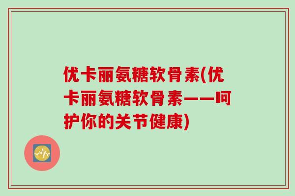 优卡丽氨糖软骨素(优卡丽氨糖软骨素——呵护你的关节健康)