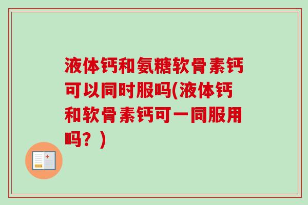 液体钙和氨糖软骨素钙可以同时服吗(液体钙和软骨素钙可一同服用吗？)
