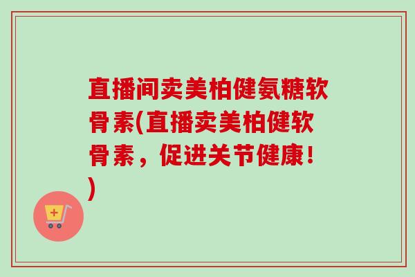 直播间卖美柏健氨糖软骨素(直播卖美柏健软骨素，促进关节健康！)
