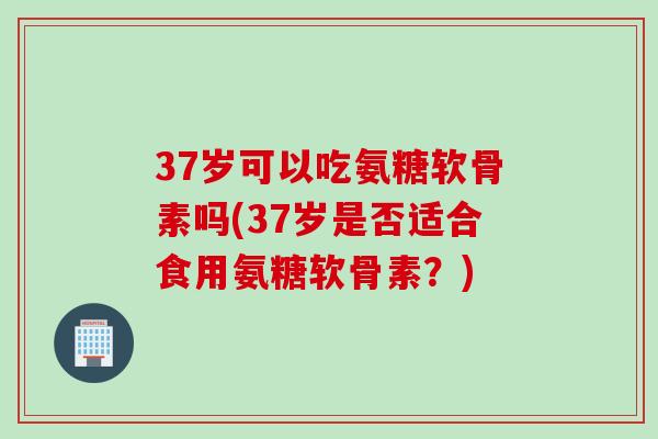 37岁可以吃氨糖软骨素吗(37岁是否适合食用氨糖软骨素？)