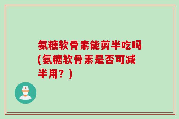 氨糖软骨素能剪半吃吗(氨糖软骨素是否可减半用？)