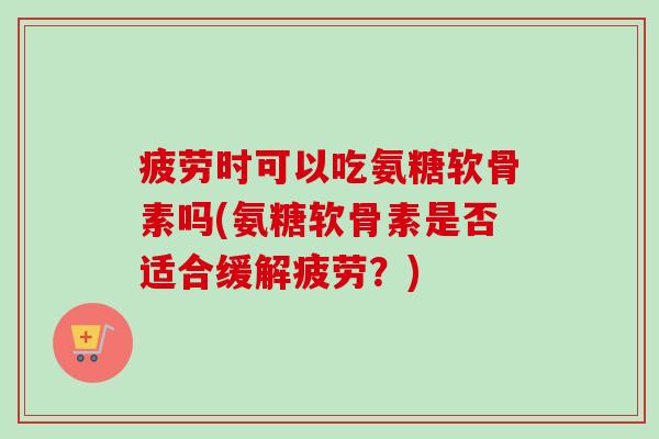 疲劳时可以吃氨糖软骨素吗(氨糖软骨素是否适合缓解疲劳?) 疲劳时可以吃氨糖软骨素吗(氨糖软骨素是否适合缓解疲劳?)