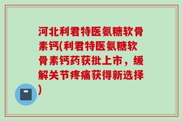 河北利君特医氨糖软骨素钙(利君特医氨糖软骨素钙药获批上市，缓解关节疼痛获得新选择)