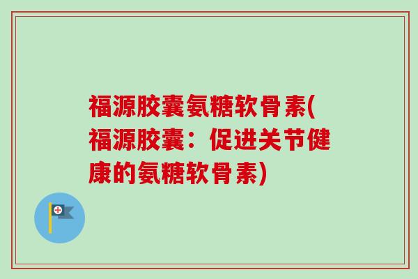 福源胶囊氨糖软骨素(福源胶囊：促进关节健康的氨糖软骨素)