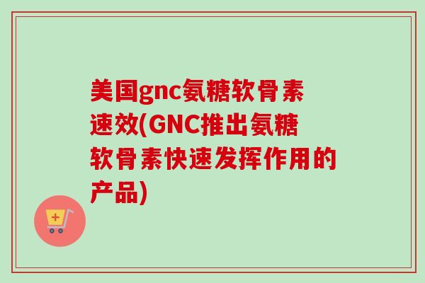 美国gnc氨糖软骨素速效(GNC推出氨糖软骨素快速发挥作用的产品)