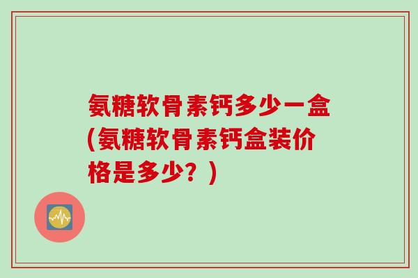 氨糖软骨素钙多少一盒(氨糖软骨素钙盒装价格是多少？)