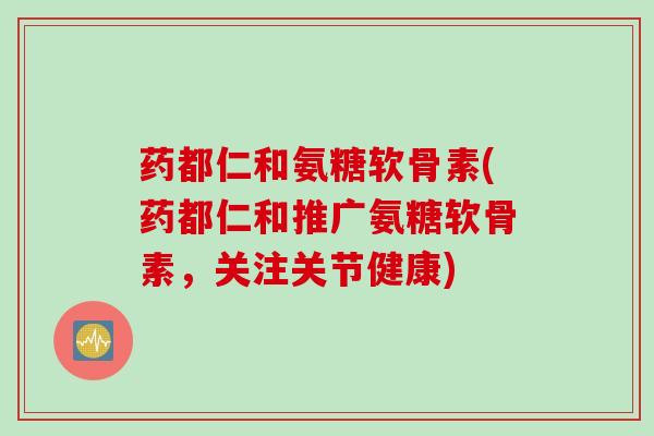 药都仁和氨糖软骨素(药都仁和推广氨糖软骨素，关注关节健康)