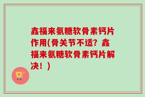 鑫福来氨糖软骨素钙片作用(骨关节不适？鑫福来氨糖软骨素钙片解决！)