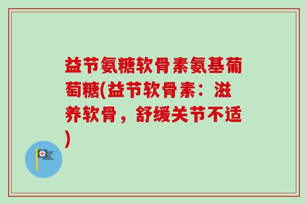 益节氨糖软骨素氨基葡萄糖(益节软骨素：滋养软骨，舒缓关节不适)