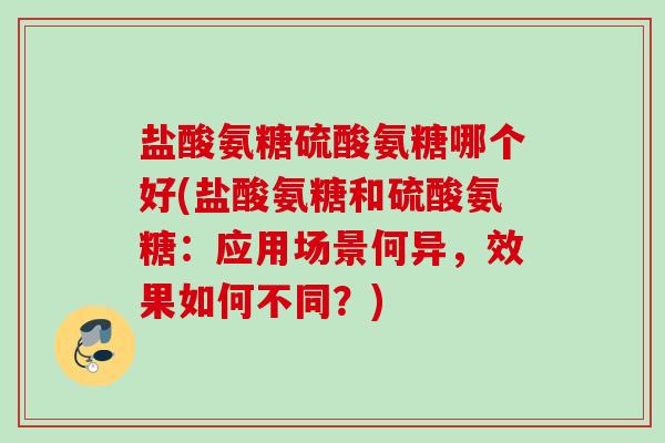 盐酸氨糖硫酸氨糖哪个好(盐酸氨糖和硫酸氨糖：应用场景何异，效果如何不同？)
