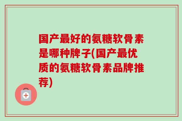 国产好的氨糖软骨素是哪种牌子(国产优质的氨糖软骨素品牌推荐) 国产好的氨糖软骨素是哪种牌子(国产优质的氨糖软骨素品牌推荐)