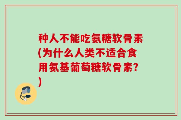 种人不能吃氨糖软骨素(为什么人类不适合食用氨基葡萄糖软骨素？)