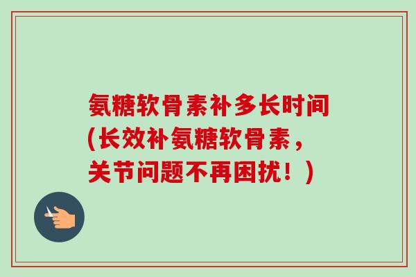 氨糖软骨素补多长时间(长效补氨糖软骨素，关节问题不再困扰！)