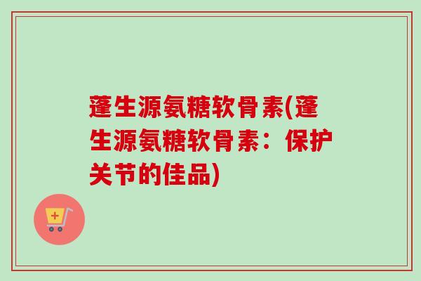 蓬生源氨糖软骨素(蓬生源氨糖软骨素：保护关节的佳品)
