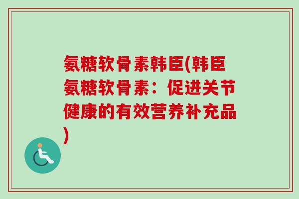 氨糖软骨素韩臣(韩臣氨糖软骨素：促进关节健康的有效营养补充品)