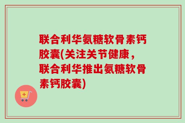 联合利华氨糖软骨素钙胶囊(关注关节健康，联合利华推出氨糖软骨素钙胶囊)