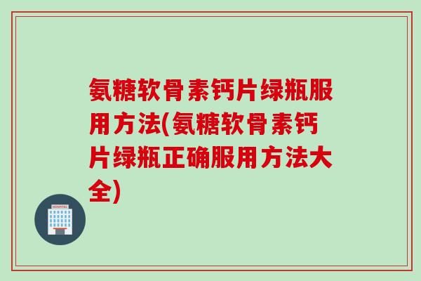 氨糖软骨素钙片绿瓶服用方法(氨糖软骨素钙片绿瓶正确服用方法大全)